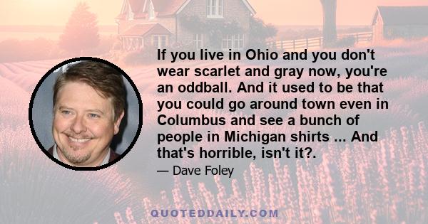 If you live in Ohio and you don't wear scarlet and gray now, you're an oddball. And it used to be that you could go around town even in Columbus and see a bunch of people in Michigan shirts ... And that's horrible,