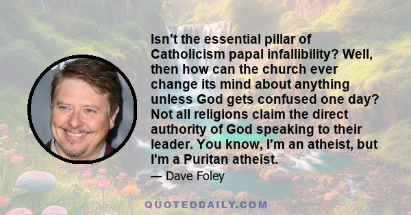 Isn't the essential pillar of Catholicism papal infallibility? Well, then how can the church ever change its mind about anything unless God gets confused one day? Not all religions claim the direct authority of God