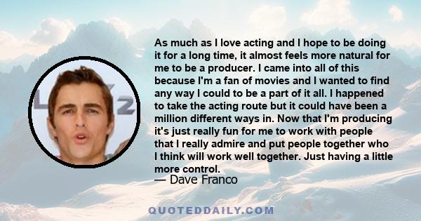 As much as I love acting and I hope to be doing it for a long time, it almost feels more natural for me to be a producer. I came into all of this because I'm a fan of movies and I wanted to find any way I could to be a