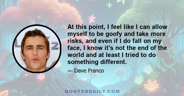 At this point, I feel like I can allow myself to be goofy and take more risks, and even if I do fall on my face, I know it's not the end of the world and at least I tried to do something different.