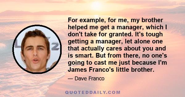 For example, for me, my brother helped me get a manager, which I don't take for granted. It's tough getting a manager, let alone one that actually cares about you and is smart. But from there, no one's going to cast me