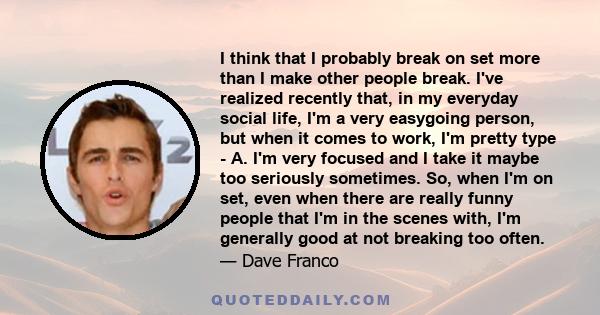 I think that I probably break on set more than I make other people break. I've realized recently that, in my everyday social life, I'm a very easygoing person, but when it comes to work, I'm pretty type - A. I'm very