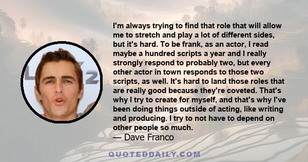 I'm always trying to find that role that will allow me to stretch and play a lot of different sides, but it's hard. To be frank, as an actor, I read maybe a hundred scripts a year and I really strongly respond to