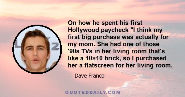 On how he spent his first Hollywood paycheck I think my first big purchase was actually for my mom. She had one of those '90s TVs in her living room that's like a 10×10 brick, so I purchased her a flatscreen for her