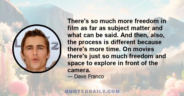 There's so much more freedom in film as far as subject matter and what can be said. And then, also, the process is different because there's more time. On movies there's just so much freedom and space to explore in