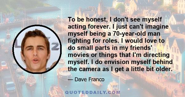 To be honest, I don't see myself acting forever. I just can't imagine myself being a 70-year-old man fighting for roles. I would love to do small parts in my friends' movies or things that I'm directing myself. I do