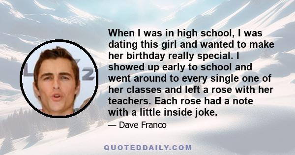 When I was in high school, I was dating this girl and wanted to make her birthday really special. I showed up early to school and went around to every single one of her classes and left a rose with her teachers. Each