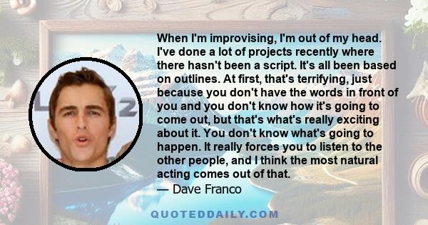 When I'm improvising, I'm out of my head. I've done a lot of projects recently where there hasn't been a script. It's all been based on outlines. At first, that's terrifying, just because you don't have the words in