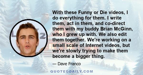 With these Funny or Die videos, I do everything for them. I write them, act in them, and co-direct them with my buddy Brian McGinn, who I grew up with. We also edit them together. We're working on a small scale of