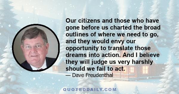 Our citizens and those who have gone before us charted the broad outlines of where we need to go, and they would envy our opportunity to translate those dreams into action. And I believe they will judge us very harshly