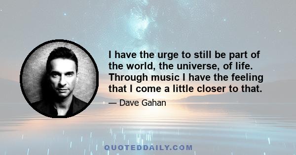 I have the urge to still be part of the world, the universe, of life. Through music I have the feeling that I come a little closer to that.