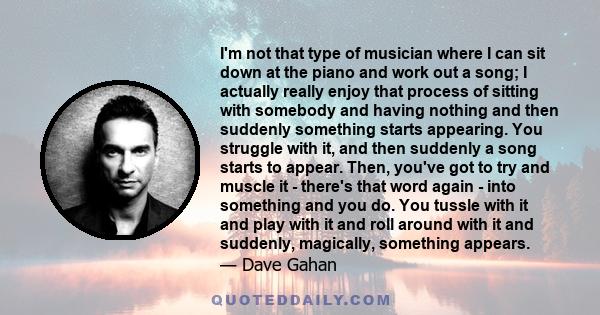 I'm not that type of musician where I can sit down at the piano and work out a song; I actually really enjoy that process of sitting with somebody and having nothing and then suddenly something starts appearing. You