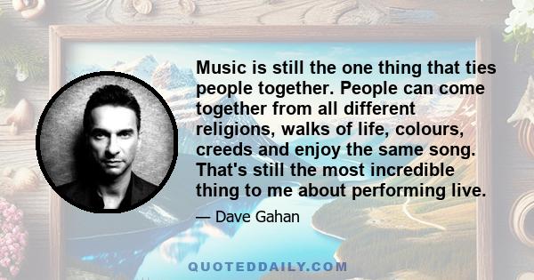 Music is still the one thing that ties people together. People can come together from all different religions, walks of life, colours, creeds and enjoy the same song. That's still the most incredible thing to me about