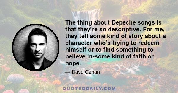 The thing about Depeche songs is that they’re so descriptive. For me, they tell some kind of story about a character who’s trying to redeem himself or to find something to believe in-some kind of faith or hope.