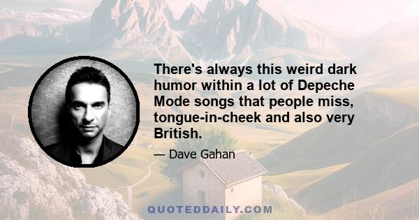 There's always this weird dark humor within a lot of Depeche Mode songs that people miss, tongue-in-cheek and also very British.