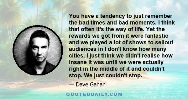 You have a tendency to just remember the bad times and bad moments. I think that often it's the way of life. Yet the rewards we got from it were fantastic and we played a lot of shows to sellout audiences in I don't