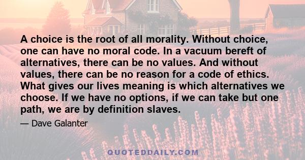 A choice is the root of all morality. Without choice, one can have no moral code. In a vacuum bereft of alternatives, there can be no values. And without values, there can be no reason for a code of ethics. What gives