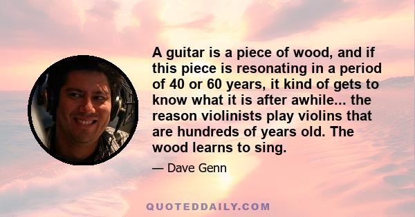 A guitar is a piece of wood, and if this piece is resonating in a period of 40 or 60 years, it kind of gets to know what it is after awhile... the reason violinists play violins that are hundreds of years old. The wood