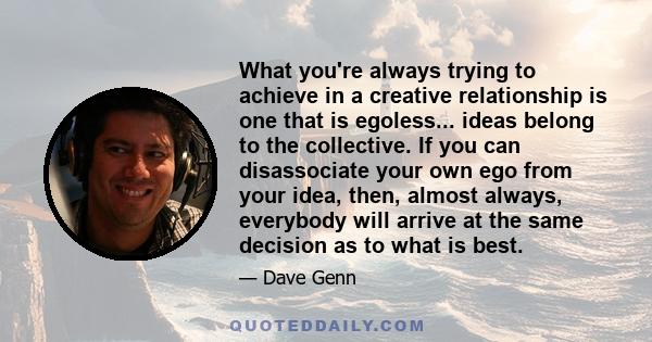 What you're always trying to achieve in a creative relationship is one that is egoless... ideas belong to the collective. If you can disassociate your own ego from your idea, then, almost always, everybody will arrive