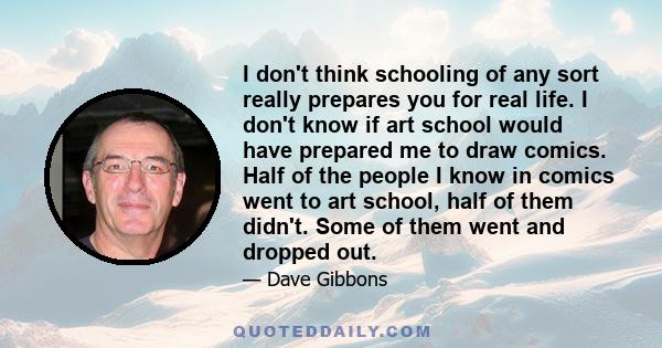 I don't think schooling of any sort really prepares you for real life. I don't know if art school would have prepared me to draw comics. Half of the people I know in comics went to art school, half of them didn't. Some