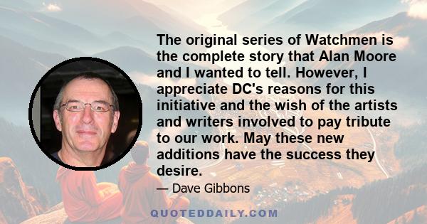 The original series of Watchmen is the complete story that Alan Moore and I wanted to tell. However, I appreciate DC's reasons for this initiative and the wish of the artists and writers involved to pay tribute to our