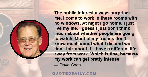 The public interest always surprises me. I come to work in these rooms with no windows. At night I go home. I just live my life. I guess I just don't think much about whether people are going to watch. Most of my