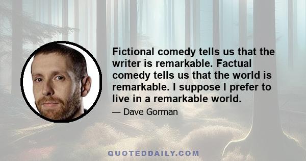 Fictional comedy tells us that the writer is remarkable. Factual comedy tells us that the world is remarkable. I suppose I prefer to live in a remarkable world.