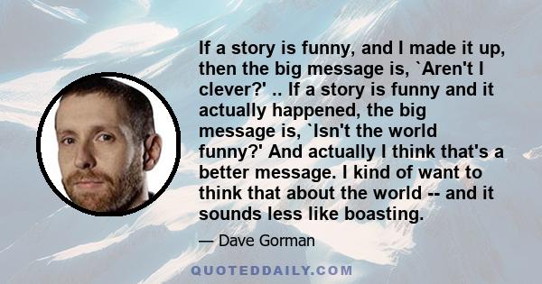 If a story is funny, and I made it up, then the big message is, `Aren't I clever?' .. If a story is funny and it actually happened, the big message is, `Isn't the world funny?' And actually I think that's a better