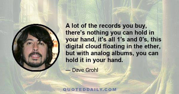 A lot of the records you buy, there's nothing you can hold in your hand, it's all 1′s and 0′s, this digital cloud floating in the ether, but with analog albums, you can hold it in your hand.