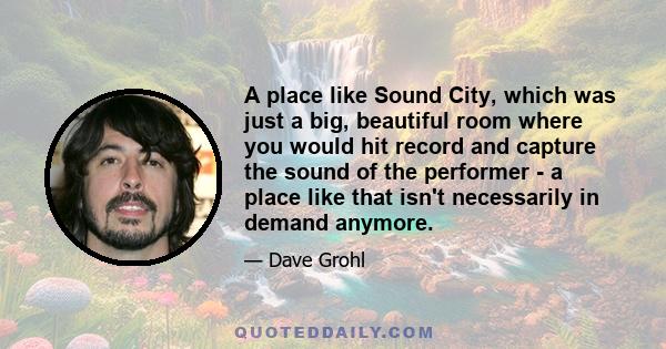 A place like Sound City, which was just a big, beautiful room where you would hit record and capture the sound of the performer - a place like that isn't necessarily in demand anymore.