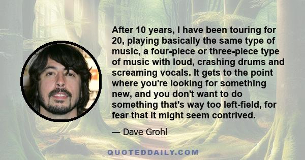 After 10 years, I have been touring for 20, playing basically the same type of music, a four-piece or three-piece type of music with loud, crashing drums and screaming vocals. It gets to the point where you're looking