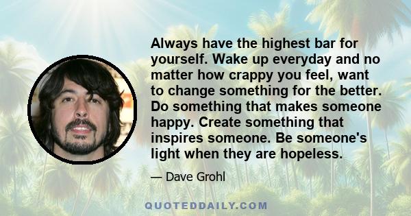 Always have the highest bar for yourself. Wake up everyday and no matter how crappy you feel, want to change something for the better. Do something that makes someone happy. Create something that inspires someone. Be