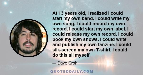 At 13 years old, I realized I could start my own band. I could write my own song, I could record my own record. I could start my own label. I could release my own record. I could book my own shows. I could write and