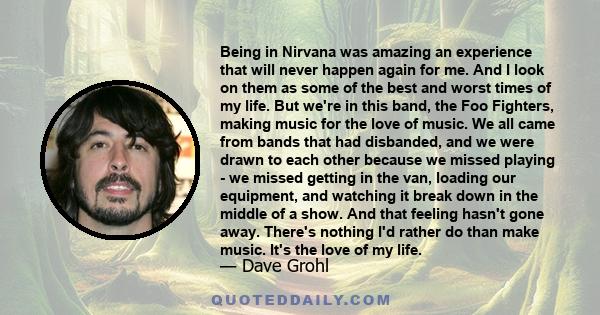 Being in Nirvana was amazing an experience that will never happen again for me. And I look on them as some of the best and worst times of my life. But we're in this band, the Foo Fighters, making music for the love of