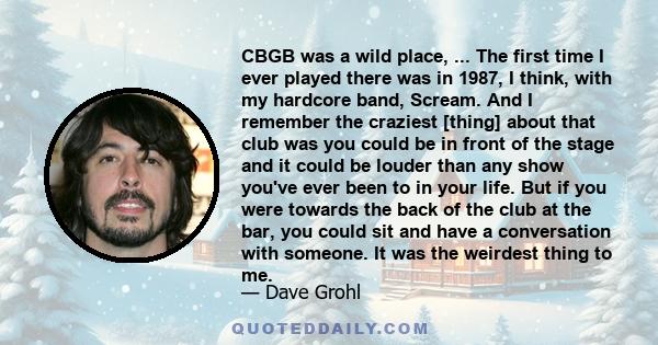 CBGB was a wild place, ... The first time I ever played there was in 1987, I think, with my hardcore band, Scream. And I remember the craziest [thing] about that club was you could be in front of the stage and it could