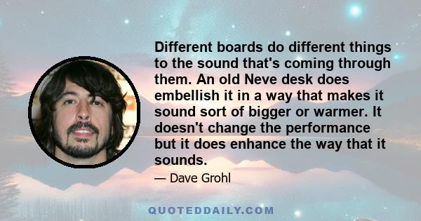 Different boards do different things to the sound that's coming through them. An old Neve desk does embellish it in a way that makes it sound sort of bigger or warmer. It doesn't change the performance but it does