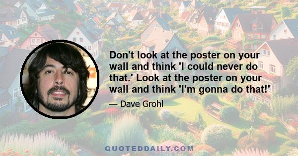 Don't look at the poster on your wall and think 'I could never do that.' Look at the poster on your wall and think 'I'm gonna do that!'