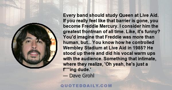 Every band should study Queen at Live Aid. If you really feel like that barrier is gone, you become Freddie Mercury. I consider him the greatest frontman of all time. Like, it's funny? You'd imagine that Freddie was