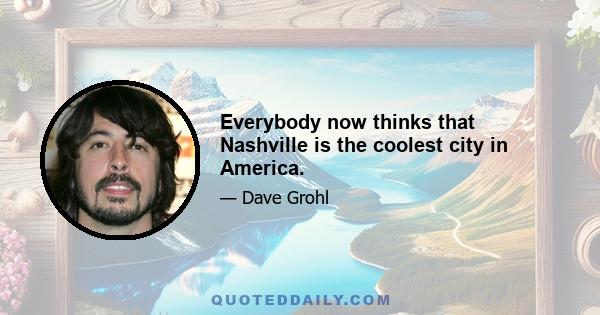 Everybody now thinks that Nashville is the coolest city in America.