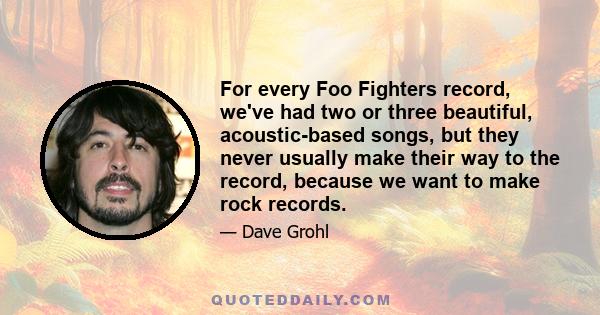 For every Foo Fighters record, we've had two or three beautiful, acoustic-based songs, but they never usually make their way to the record, because we want to make rock records.