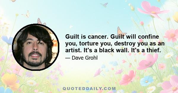 Guilt is cancer. Guilt will confine you, torture you, destroy you as an artist. It's a black wall. It's a thief.