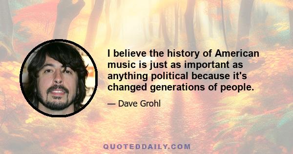 I believe the history of American music is just as important as anything political because it's changed generations of people.