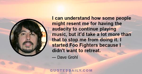 I can understand how some people might resent me for having the audacity to continue playing music, but it'd take a lot more than that to stop me from doing it. I started Foo Fighters because I didn't want to retreat.