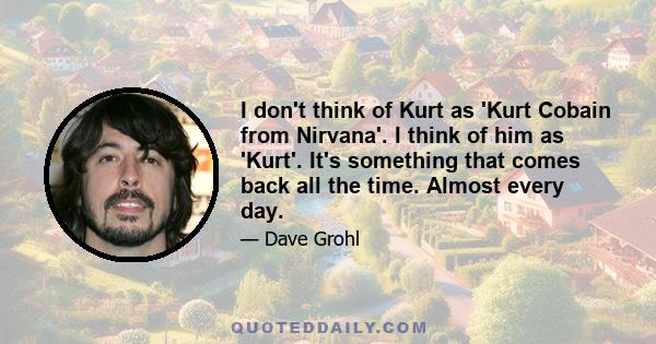 I don't think of Kurt as 'Kurt Cobain from Nirvana'. I think of him as 'Kurt'. It's something that comes back all the time. Almost every day.