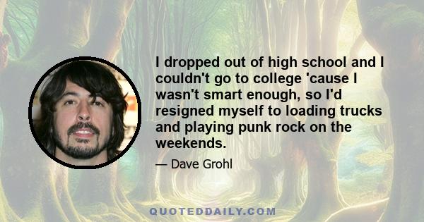 I dropped out of high school and I couldn't go to college 'cause I wasn't smart enough, so I'd resigned myself to loading trucks and playing punk rock on the weekends.