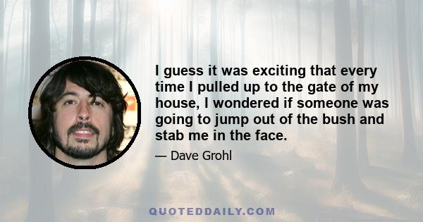 I guess it was exciting that every time I pulled up to the gate of my house, I wondered if someone was going to jump out of the bush and stab me in the face.