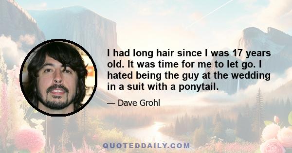 I had long hair since I was 17 years old. It was time for me to let go. I hated being the guy at the wedding in a suit with a ponytail.