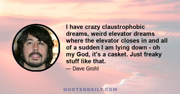 I have crazy claustrophobic dreams, weird elevator dreams where the elevator closes in and all of a sudden I am lying down - oh my God, it's a casket. Just freaky stuff like that.