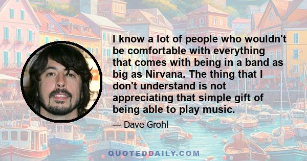 I know a lot of people who wouldn't be comfortable with everything that comes with being in a band as big as Nirvana. The thing that I don't understand is not appreciating that simple gift of being able to play music.