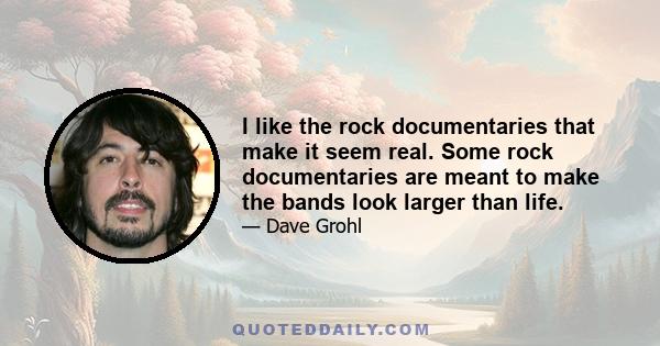 I like the rock documentaries that make it seem real. Some rock documentaries are meant to make the bands look larger than life.